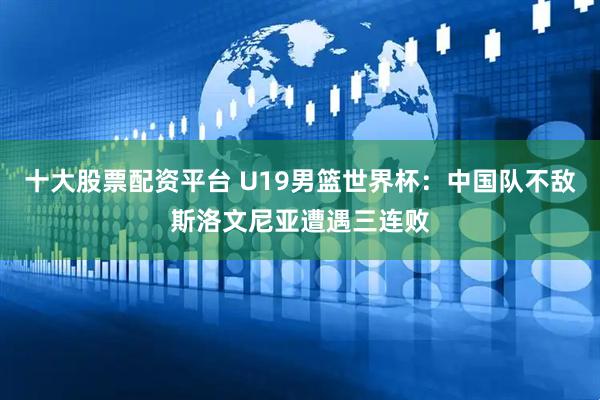 十大股票配资平台 U19男篮世界杯：中国队不敌斯洛文尼亚遭遇三连败