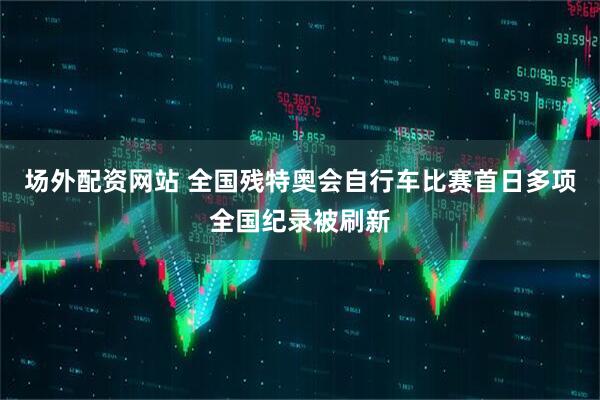 场外配资网站 全国残特奥会自行车比赛首日多项全国纪录被刷新