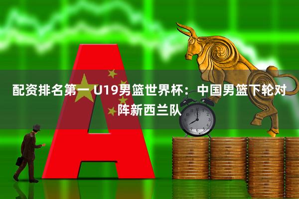 配资排名第一 U19男篮世界杯：中国男篮下轮对阵新西兰队