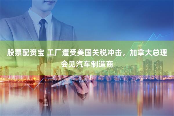 股票配资宝 工厂遭受美国关税冲击，加拿大总理会见汽车制造商