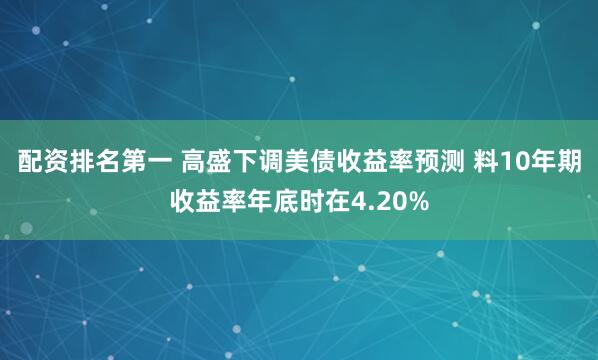 配资排名第一 高盛下调美债收益率预测 料10年期收益率年底时在4.20%