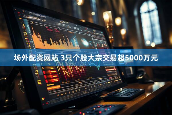 场外配资网站 3只个股大宗交易超5000万元
