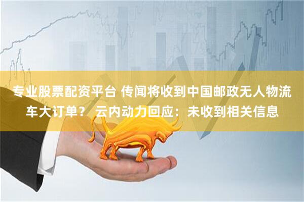 专业股票配资平台 传闻将收到中国邮政无人物流车大订单？ 云内动力回应：未收到相关信息