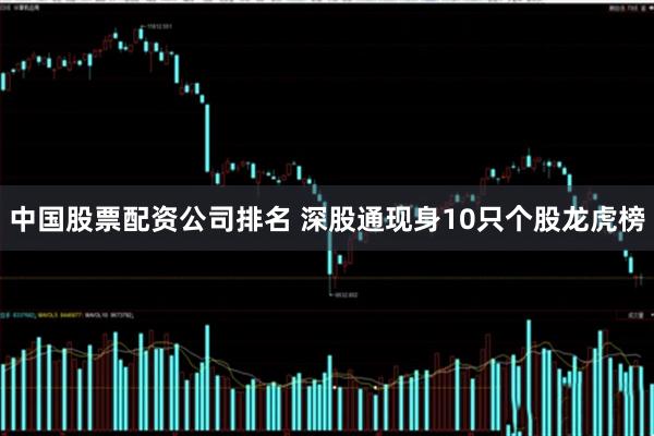 中国股票配资公司排名 深股通现身10只个股龙虎榜