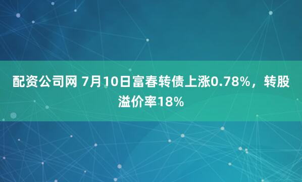 配资公司网 7月10日富春转债上涨0.78%，转股溢价率18%