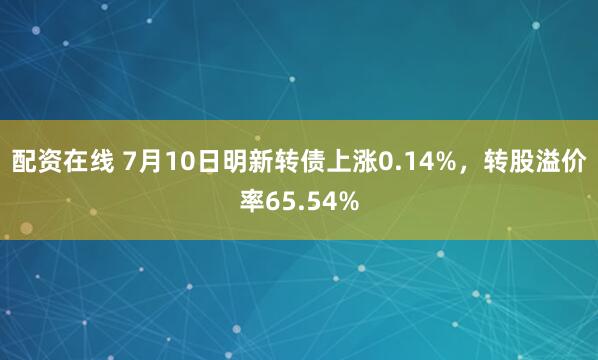 配资在线 7月10日明新转债上涨0.14%，转股溢价率65.54%