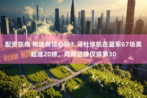 配资在线 枪迷有信心吗？马杜埃凯在蓝军67场英超造20球，同期边锋仅排第30