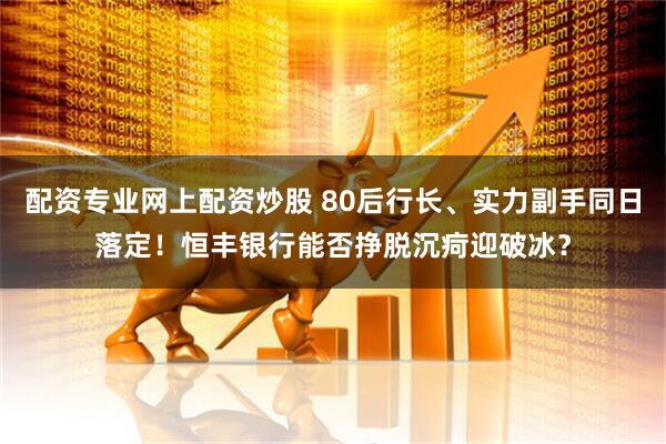 配资专业网上配资炒股 80后行长、实力副手同日落定!恒丰银行能否挣脱沉疴迎破冰?