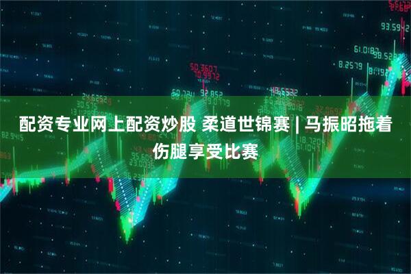 配资专业网上配资炒股 柔道世锦赛 | 马振昭拖着伤腿享受比赛