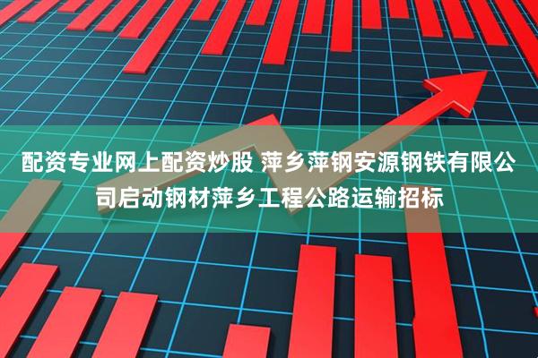 配资专业网上配资炒股 萍乡萍钢安源钢铁有限公司启动钢材萍乡工程公路运输招标