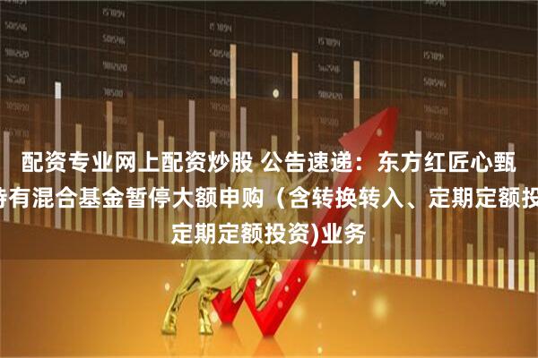 配资专业网上配资炒股 公告速递：东方红匠心甄选一年持有混合基金暂停大额申购（含转换转入、定期定额投资)业务