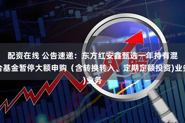 配资在线 公告速递：东方红安鑫甄选一年持有混合基金暂停大额申购（含转换转入、定期定额投资)业务