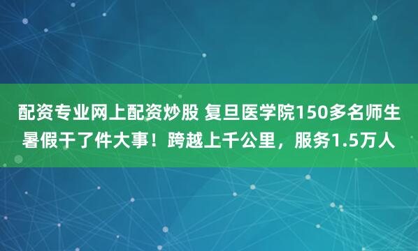 配资专业网上配资炒股 复旦医学院150多名师生暑假干了件大事！跨越上千公里，服务1.5万人