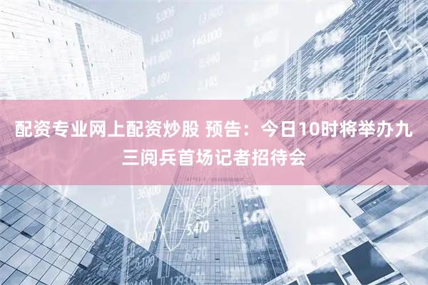 配资专业网上配资炒股 预告：今日10时将举办九三阅兵首场记者招待会