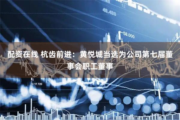 配资在线 杭齿前进：黄悦城当选为公司第七届董事会职工董事