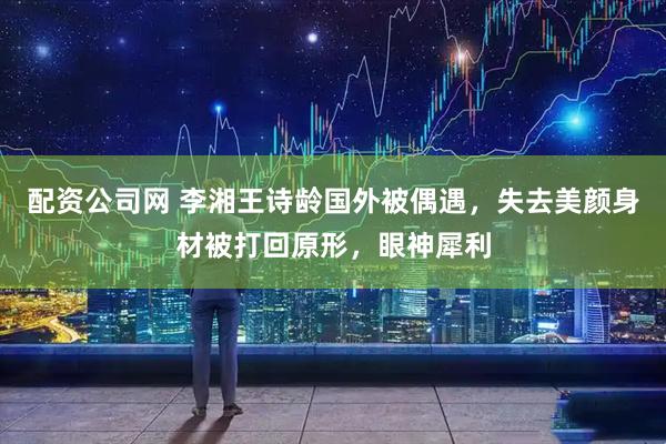 配资公司网 李湘王诗龄国外被偶遇，失去美颜身材被打回原形，眼神犀利