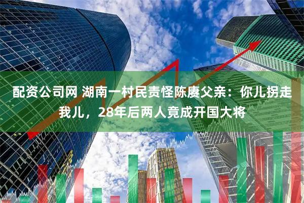 配资公司网 湖南一村民责怪陈赓父亲：你儿拐走我儿，28年后两人竟成开国大将