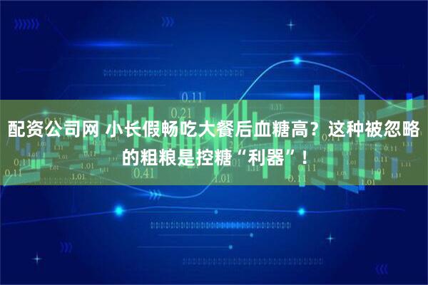 配资公司网 小长假畅吃大餐后血糖高？这种被忽略的粗粮是控糖“利器”！