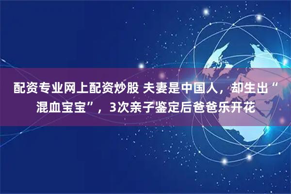 配资专业网上配资炒股 夫妻是中国人，却生出“混血宝宝”，3次亲子鉴定后爸爸乐开花