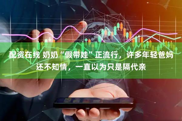 配资在线 奶奶“假带娃”正流行，许多年轻爸妈还不知情，一直以为只是隔代亲