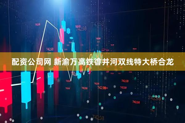 配资公司网 新渝万高铁㽏井河双线特大桥合龙